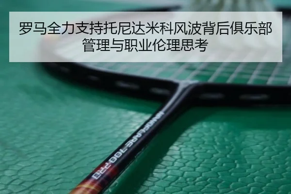 罗马全力支持托尼达米科风波背后俱乐部管理与职业伦理思考 | LeihuoEsports