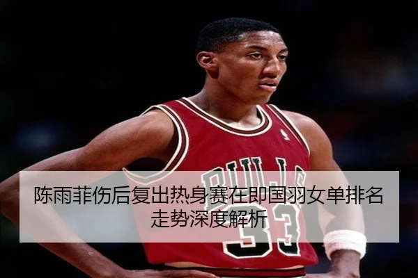 陈雨菲伤后复出热身赛在即国羽女单排名走势深度解析 | LeihuoEsports