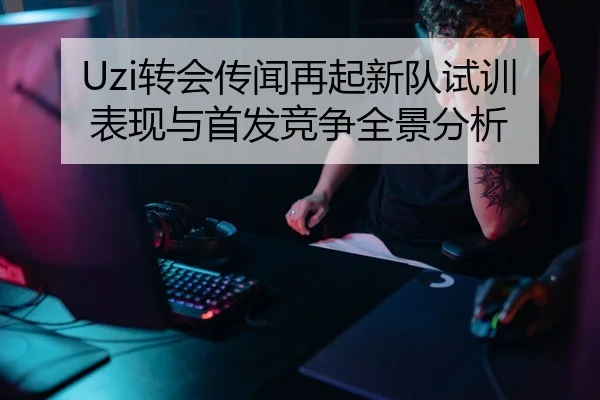 Uzi转会传闻再起新队试训表现与首发竞争全景分析 | LeihuoEsports